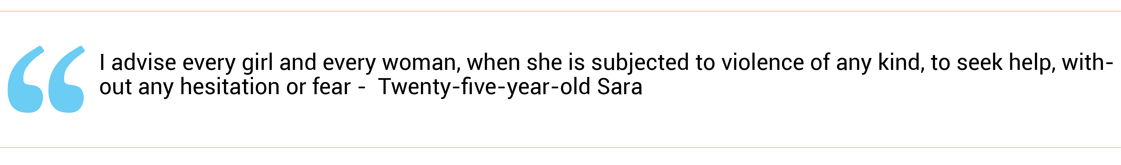 “I advise every girl and every woman, when she is subjected to violence of any kind, to seek help, without any hesitation or fear.” Twenty-five-year-old Sara*