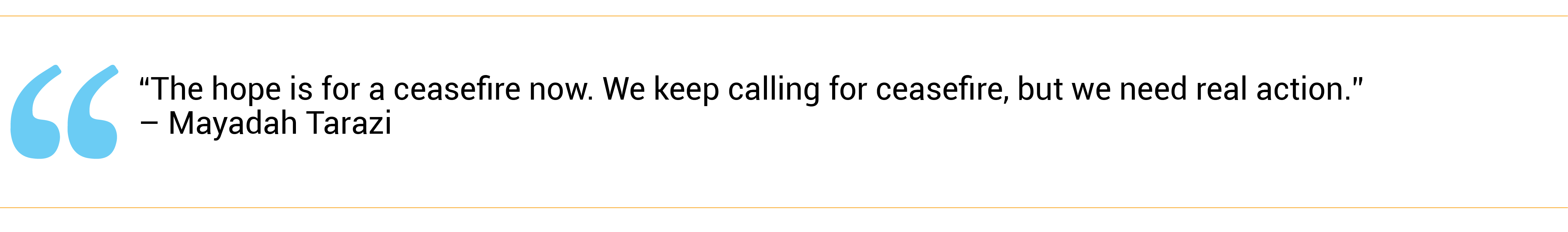 “The hope is for a ceasefire now. We keep calling for ceasefire, but we need real action.”  – Mayadah Tarazi