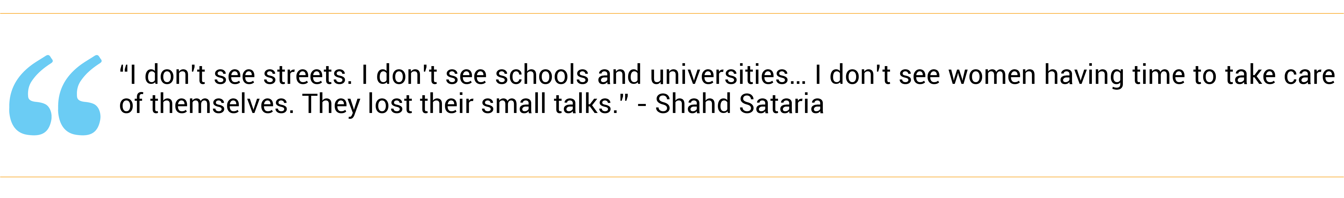 “I don’t see streets. I don’t see schools and universities… I don’t see women having time to take care of themselves. They lost their small talks.” - Shahd Sataria