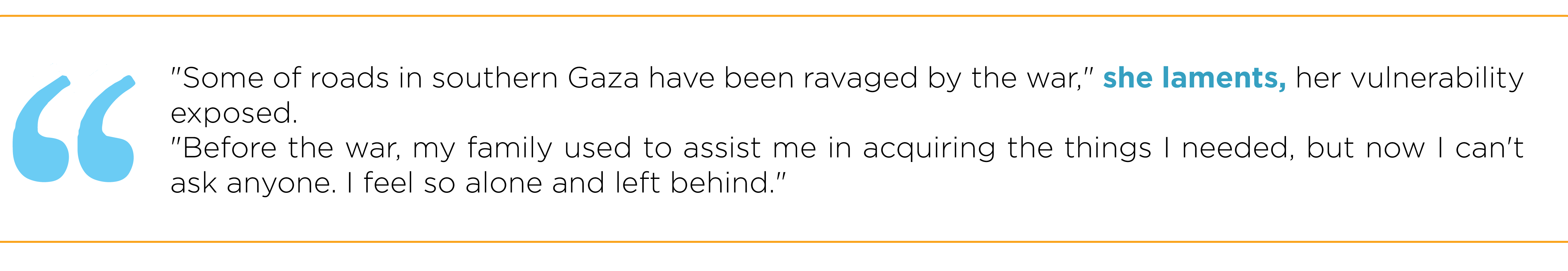 Some of roads in southern Gaza have been ravaged by the war," she laments, her vulnerability exposed. "Before the war, my family used to assist me in acquiring the things I needed, but now I can't ask anyone. I feel so alone and left behind.